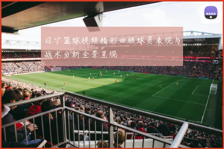 辽宁篮球视频精彩回顾球员表现与战术分析全景呈现